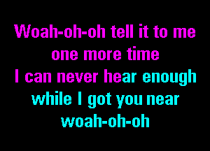 Woah-oh-oh tell it to me
one more time
I can never hear enough
while I got you near
woah-oh-oh