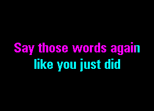 Say those words again

like you just did