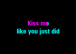 Kiss me

like you just did