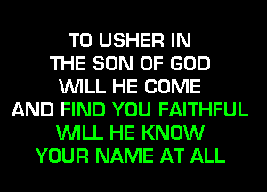 T0 USHER IN
THE SON OF GOD
WILL HE COME
AND FIND YOU FAITHFUL
WILL HE KNOW
YOUR NAME AT ALL