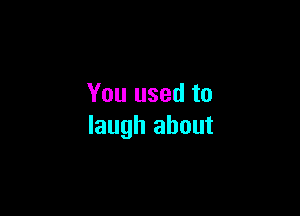 You used to

laugh about