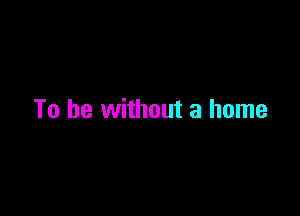 To be without a home