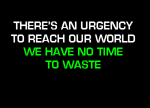 THERE'S AN URGENCY
TO REACH OUR WORLD
WE HAVE NO TIME
TO WASTE