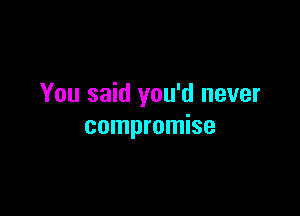 You said you'd never

compromise