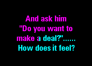 And ask him
Do you want to

make a deal? ......
How does it feel?