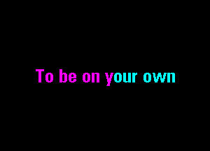 To be on your own