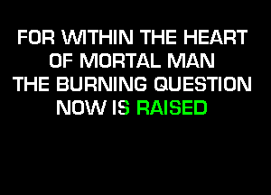 FOR WITHIN THE HEART
OF MORTAL MAN
THE BURNING QUESTION
NOW IS RAISED