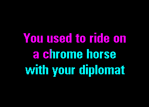 You used to ride on

a chrome horse
with your diplomat