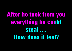 After he took from you
everything he could

steal .....
How does it feel?