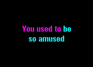 You used to be

so amused