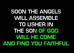 SOON THE ANGELS
WILL ASSEMBLE
T0 USHER IN
THE SON OF GOD
WILL HE COME
AND FIND YOU FAITHFUL