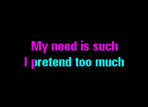 My need is such

I pretend too much