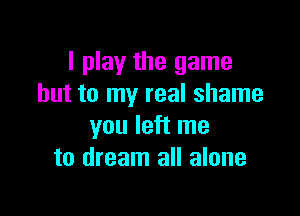 I play the game
but to my real shame

you left me
to dream all alone