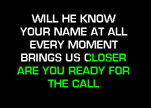 UVILL HE KNOW
YOUR NAME AT ALL
EVERY MOMENT
BRINGS US CLOSER
ARE YOU READY FOR
THE CALL
