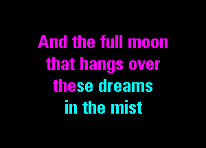 And the full moon
that hangs over

these dreams
in the mist