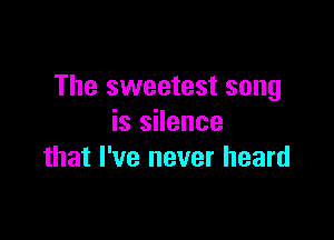 The sweetest song

is silence
that I've never heard