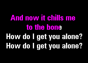 And now it chills me
to the bone

How do I get you alone?
How do I get you alone?