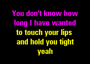 You don't know how
long I have wanted

to touch your lips
and hold you tight
yeah