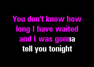 You don't know how
long I have waited

and I was gonna
tell you tonight