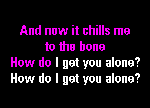 And now it chills me
to the bone

How do I get you alone?
How do I get you alone?