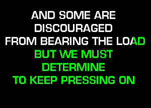 AND SOME ARE
DISCOURAGED
FROM BEARING THE LOAD
BUT WE MUST
DETERMINE
TO KEEP PRESSING 0N