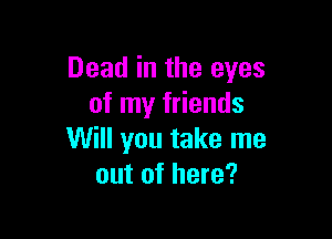 Dead in the eyes
of my friends

Will you take me
out of here?