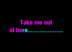 Take me out

of here .....................
