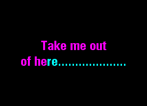Take me out

of here ....................