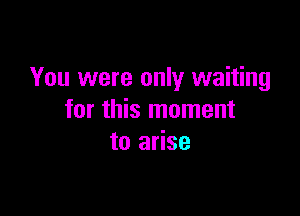 You were only waiting

for this moment
to arise