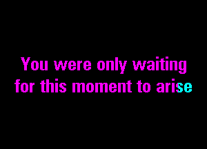 You were only waiting

for this moment to arise