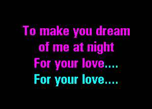 To make you dream
of me at night

For your love....
For your love....