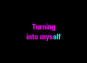 Turning

into myself