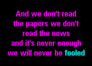 And we don't read
the papers we don't
read the news
and it's never enough
we will never be fooled