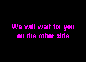 We will wait for you

on the other side