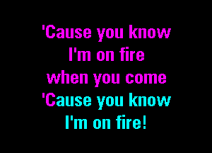 'Cause you know
I'm on fire

when you come
'Cause you know
I'm on fire!