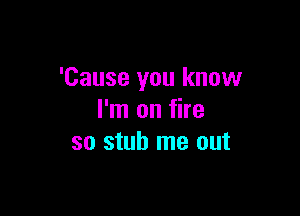 'Cause you know

I'm on fire
so stub me out