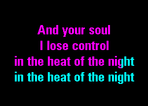 And your soul
I lose control

in the heat of the night
in the heat of the night