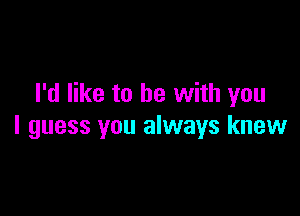 I'd like to be with you

I guess you always knew