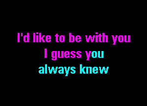 I'd like to he with you

I guess you
always knew