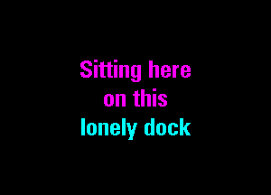 Sitting here

on this
lonely dock