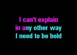 I can't explain

in any other way
I need to be bold