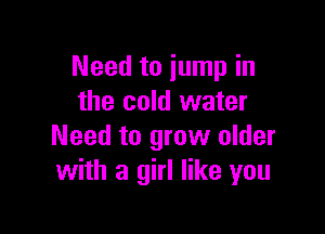 Need to jump in
the cold water

Need to grow older
with a girl like you