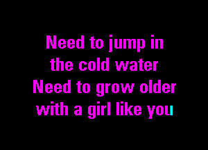 Need to jump in
the cold water

Need to grow older
with a girl like you