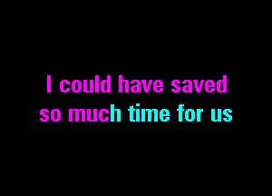 I could have saved

so much time for us