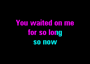 You waited on me

forsolong
so now