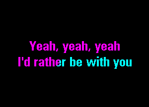 Yeah,yeah,yeah

I'd rather be with you