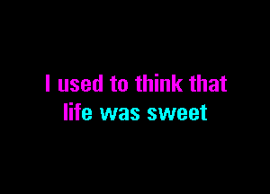 I used to think that

life was sweet