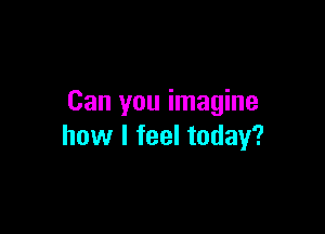 Can you imagine

how I feel today?