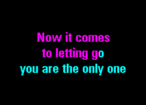 Now it comes

to letting go
you are the only one