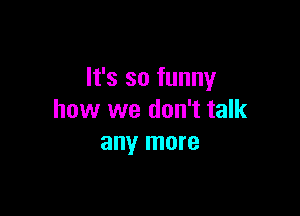 It's so funny

how we don't talk
any more